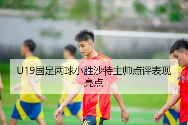 U19国足两球小胜沙特主帅点评表现亮点